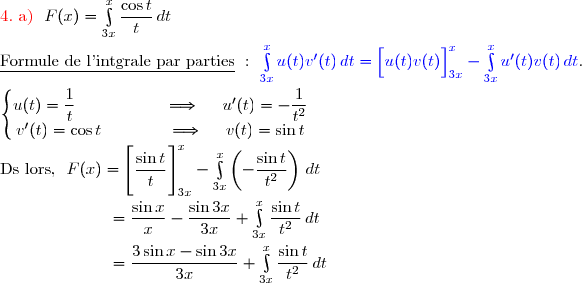 {\red{4.\ \text{a) }}}\ F(x)=\int\limits_{3x}^x\dfrac{\cos t}{t}\,dt \\\\\underline{\text{Formule de l'intgrale par parties}}\ :\ {\blue{\int\limits_{3x}^xu(t)v'(t)\,dt=\left[\overset{}{u(t)v(t)}\right]\limits_{3x}^x-\int\limits_{3x}^xu'(t)v(t)\,dt}}. \\\\\left\lbrace\begin{matrix}u(t)=\dfrac{1}{t}\ \ \ \ \ \ \ \ \ \ \ \ \ \ \ \ \Longrightarrow\ \ \ \ u'(t)=-\dfrac{1}{t^2}\\v'(t)=\cos t\ \ \ \ \ \ \ \ \ \ \ \ \Longrightarrow\ \ \ \ v(t)=\sin t\end{matrix}\right. \\\\\text{Ds lors, }\ F(x)=\left[\overset{}{\dfrac{\sin t}{t}}\right]\limits_{3x}^x-\int\limits_{3x}^x\left(-\dfrac{\sin t}{t^2}\right)\,dt \\\\\phantom{WWWWWW}=\dfrac{\sin x}{x}-\dfrac{\sin 3x}{3x}+\int\limits_{3x}^x\dfrac{\sin t}{t^2}\,dt \\\\\phantom{WWWWWW}=\dfrac{3\sin x-\sin 3x}{3x}+\int\limits_{3x}^x\dfrac{\sin t}{t^2}\,dt